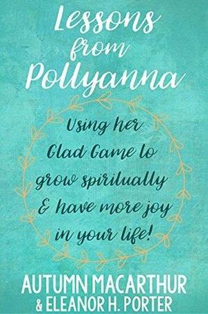 Lessons from Pollyanna: Using Her Glad Game to Grow Spiritually and Have More Joy in Your Life! by Eleanor H. Porter, Autumn Macarthur