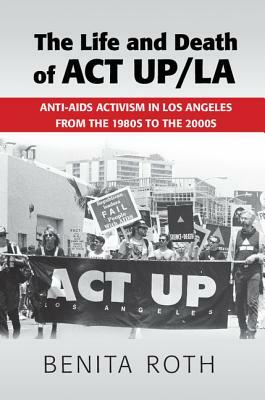 The Life and Death of ACT Up/La: Anti-AIDS Activism in Los Angeles from the 1980s to the 2000s by Benita Roth