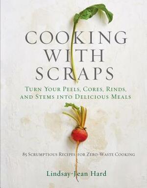 Cooking with Scraps: Turn Your Peels, Cores, Rinds, and Stems Into Delicious Meals by Lindsay-Jean Hard