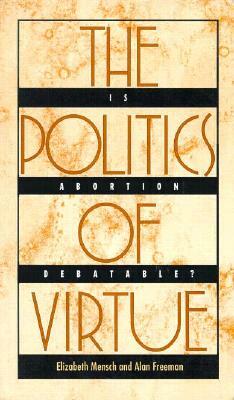 The Politics of Virtue: Is Abortion Debatable? by Elizabeth Mensch, Alan Freeman