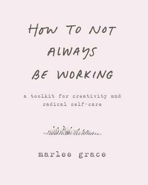 How to Not Always Be Working: A Toolkit for Creativity and Radical Self-Care by Marlee Grace