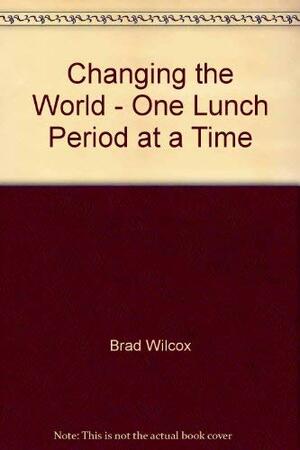 Changing The World: One Lunch Period At A Time by Brad Wilcox