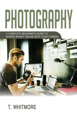 Photography: A Complete Beginner's Guide to Making Money Online with Your Camera by T. Whitmore