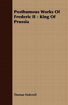 Posthumous Works of Frederic II - King of Prussia by Thomas Holcroft