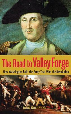 The Road to Valley Forge: How Washington Built the Army That Won the Revolution by John Buchanan