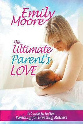The Ultimate Parent's Love: A Guide to Better Parenting for Expecting Mothers by Emily Moore