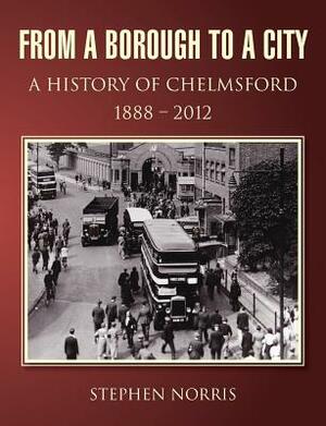From a Borough to a City - A History of Chelmsford 1888 - 2012 by Stephen Norris