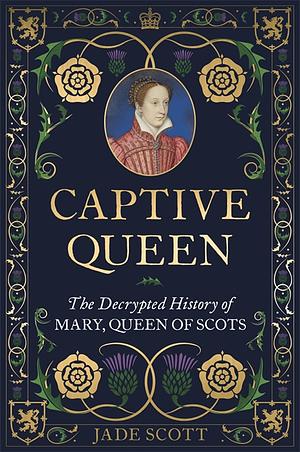 Captive Queen: The Decrypted History of Mary, Queen of Scots by Jade Scott