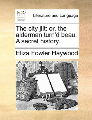 The City Jilt: Or, the Alderman Turn'd Beau. a Secret History. by Eliza Fowler Haywood