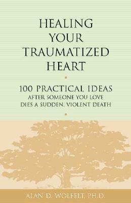 Healing Your Traumatized Heart: 100 Practical Ideas After Someone You Love Dies a Sudden, Violent Death by Alan D. Wolfelt