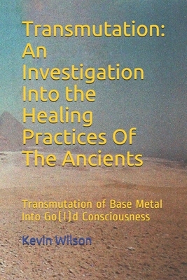 Transmutation: An Investigation Into the Healing Practices Of The Ancients: Transmutation of Base Metal Into Go(l)d Consciousness by Kevin Wilson