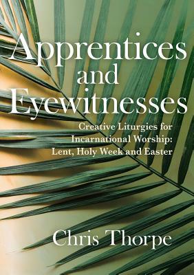 Apprentices and Eyewitnesses: Creative Liturgies for Incarnational Worship: Lent, Holy Week and Easter by Chris Thorpe