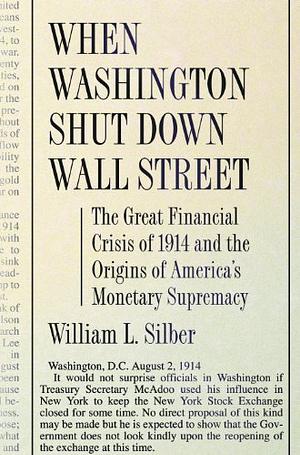 When Washington Shut Down Wall Street: The Great Financial Crisis of 1914 and the Origins of America's Monetary Supremacy by William L. Silber