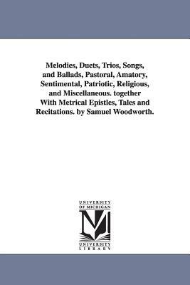 Melodies, Duets, Trios, Songs, and Ballads, Pastoral, Amatory, Sentimental, Patriotic, Religious, and Miscellaneous. together With Metrical Epistles, by Samuel Woodworth