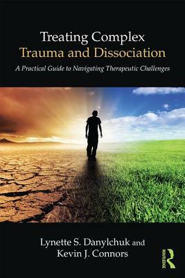 Treating Complex Trauma and Dissociation: A Practical Guide to Navigating Therapeutic Challenges by Kevin J. Connors, Lynette S. Danylchuk