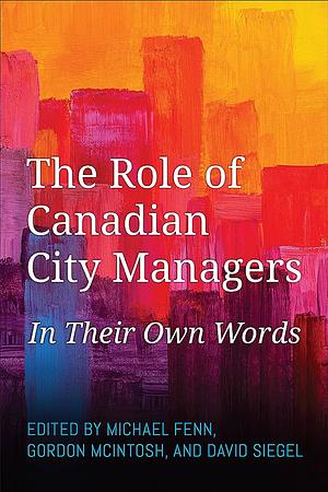 The Role of Canadian City Managers: In Their Own Words by Gordon McIntosh, Michael Fenn, David Siegel