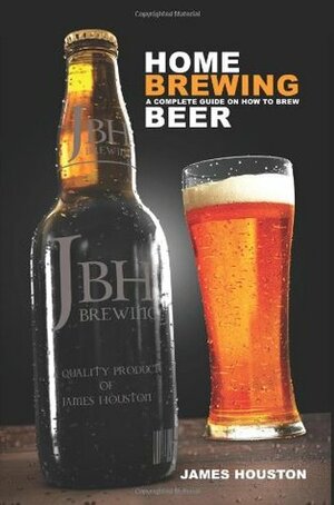 Home Brewing: A Complete Guide On How To Brew Beer by James Houston