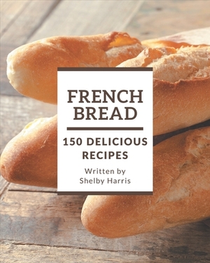 150 Delicious French Bread Recipes: A French Bread Cookbook for Your Gathering by Shelby Harris