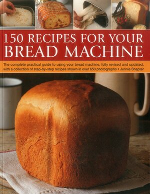 150 Recipes for Your Bread Machine: The Complete Practical Guide to Using Your Bread Machine, Fully Revised and Updated, with a Collection of Step-By-Step Recipes, Shown in Over 600 Photographs by Jennie Shapter