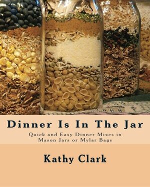 Dinner Is In The Jar: Quick and Easy Dinner Mixes in Mason Jars or Mylar Bags by Kathy Clark