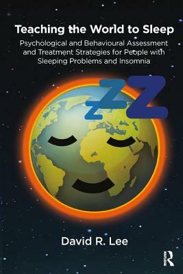 Teaching the World to Sleep: Psychological and Behavioural Assessment and Treatment Strategies for People with Sleeping Problems and Insomnia by David R. Lee