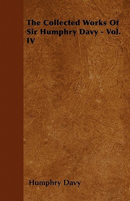 The Collected Works Of Sir Humphry Davy - Vol. IV by Humphry Davy