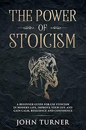 The Power of Stoicism: A Beginner Guide For Use Stoicism in Modern Life, Improve Your Life and Gain Calm, Resilience and Confidence by John Turner