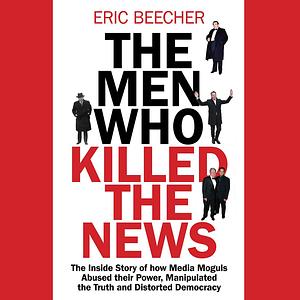 The Men Who Killed the News The inside story of how media moguls abused their power, manipulated the truth and distorted democracy by Eric Beecher