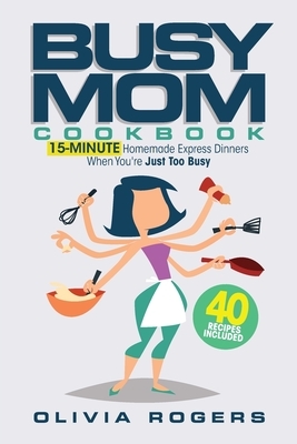 The Busy Mom Cookbook: 15-Minute Homemade Express Dinners When You're Just Too Busy (40 Recipes Included)! by Olivia Rogers