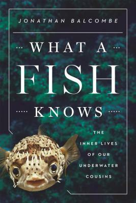 What a Fish Knows: The Inner Lives of Our Underwater Cousins by Jonathan Balcombe