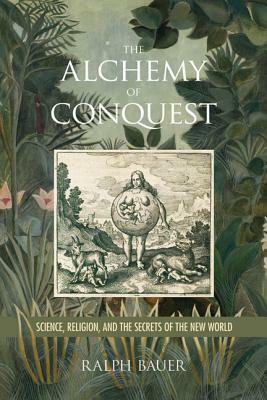 The Alchemy of Conquest: Science, Religion, and the Secrets of the New World by Ralph Bauer