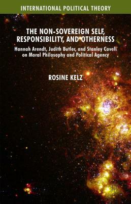 The Non-Sovereign Self, Responsibility, and Otherness: Hannah Arendt, Judith Butler, and Stanley Cavell on Moral Philosophy and Political Agency by Rosine Kelz