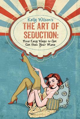 Kelly Wilson's The Art of Seduction: Nine Easy Ways to Get Sex From Your Mate by Kelly Wilson