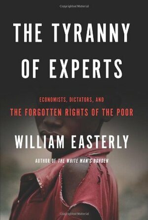 The Tyranny of Experts: Economists, Dictators, and the Forgotten Rights of the Poor by William Easterly