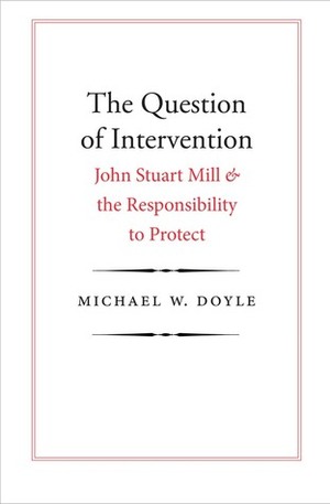 The Question of Intervention: John Stuart Mill and the Responsibility to Protect by Michael W. Doyle