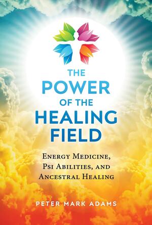 The Power of the Healing Field: Energy Medicine, Psi Abilities, and Ancestral Healing by Peter Mark Adams