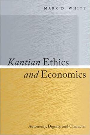 Kantian Ethics and Economics: Autonomy, Dignity, and Character by Mark D. White