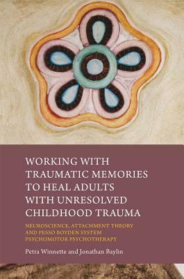 Working with Traumatic Memories to Heal Adults with Unresolved Childhood Trauma: Neuroscience, Attachment Theory and Pesso Boyden System Psychomotor P by Petra Winnette, Jonathan Baylin