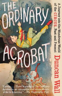 The Ordinary Acrobat: A Journey Into the Wondrous World of Circus, Past and Present by Duncan Wall