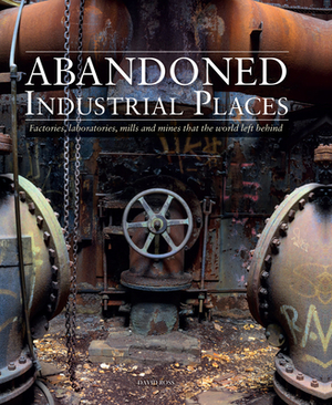 Abandoned Industrial Places: Factories, Laboratories, Mills and Mines That the World Left Behind by David Ross