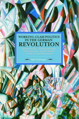 Working-Class Politics in the German Revolution: Richard Müller, the Revolutionary Shop Stewards and the Origins of the Council Movement by Ralf Hoffrogge
