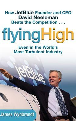 Flying High: How Jetblue Founder and CEO David Neeleman Beats the Competition... Even in the World's Most Turbulent Industry by James Wynbrandt