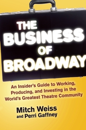 The Business of Broadway: An Insider's Guide to Working, Producing, and Investing in the World's Greatest Theatre Community by Mitch Weiss, Perri Gaffney
