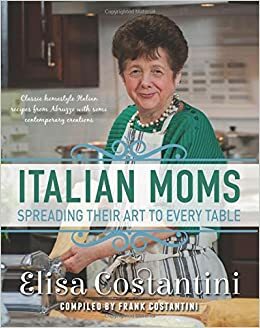 Italian Moms: Spreading Their Art to Every Table: Classic Homestyle Italian Recipes by Elisa Costantini, Frank Costantini