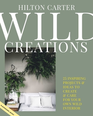 Wild Creations: 25 Inspiring Projects & Ideas to Create & Care for Your Own Wild Interior by Hilton Carter