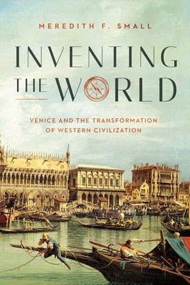 Inventing the World: Venice and the Transformation of Western Civilization by Meredith F. Small