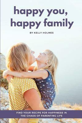 Happy You, Happy Family: Find Your Recipe for Happiness in the Chaos of Parenting Life by Kelly Holmes