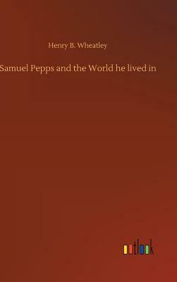 Samuel Pepps and the World He Lived in by Henry B. Wheatley