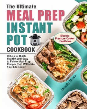 The Ultimate Meal Prep Instant Pot Cookbook: Delicious, Quick, Healthy, and Easy to Follow Meal Prep Recipes That Will Make Your Life Easier. (Electri by Dorothy Moore