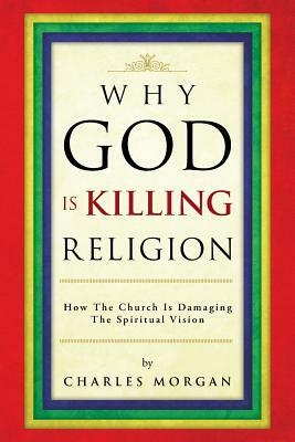 Why God Is Killing Religion: How the Church Is Damaging the Spiritual Vision by Charles Morgan